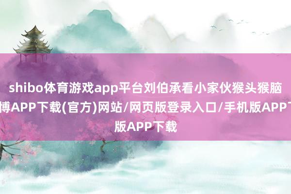 shibo体育游戏app平台刘伯承看小家伙猴头猴脑-世博APP下载(官方)网站/网页版登录入口/手机版APP下载