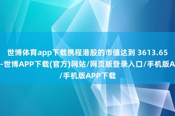 世博体育app下载携程港股的市值达到 3613.65 亿港元-世博APP下载(官方)网站/网页版登录入口/手机版APP下载