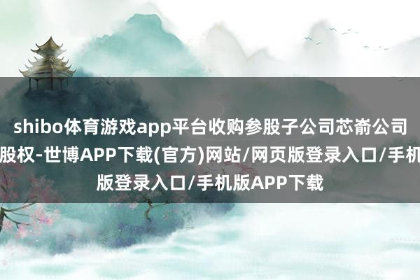 shibo体育游戏app平台收购参股子公司芯嵛公司剩余82%的股权-世博APP下载(官方)网站/网页版登录入口/手机版APP下载