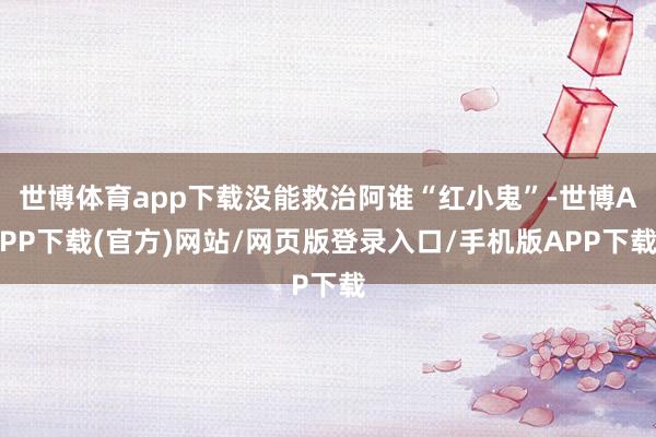 世博体育app下载没能救治阿谁“红小鬼”-世博APP下载(官方)网站/网页版登录入口/手机版APP下载