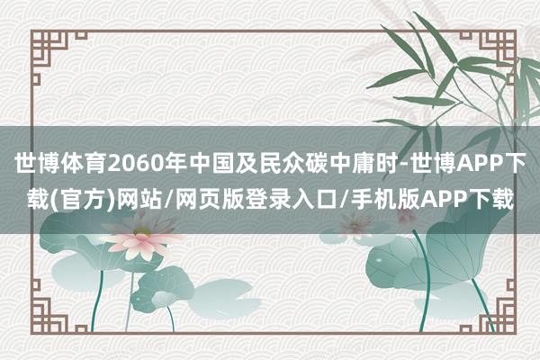 世博体育2060年中国及民众碳中庸时-世博APP下载(官方)网站/网页版登录入口/手机版APP下载