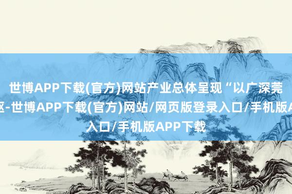 世博APP下载(官方)网站产业总体呈现“以广深莞佛为中枢-世博APP下载(官方)网站/网页版登录入口/手机版APP下载