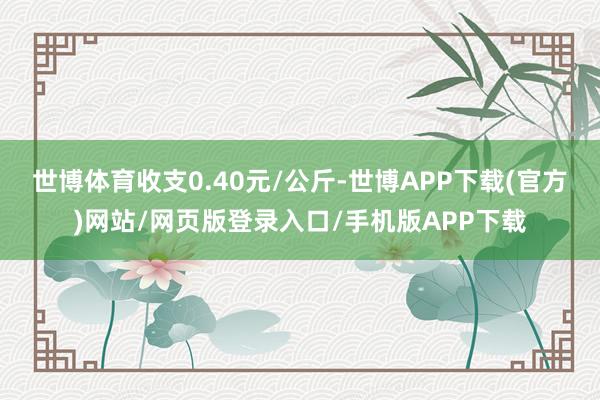 世博体育收支0.40元/公斤-世博APP下载(官方)网站/网页版登录入口/手机版APP下载