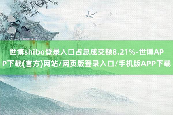 世博shibo登录入口占总成交额8.21%-世博APP下载(官方)网站/网页版登录入口/手机版APP下载