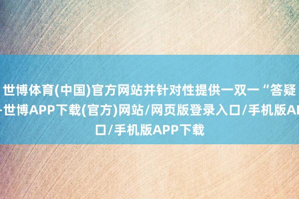 世博体育(中国)官方网站并针对性提供一双一“答疑解惑”-世博APP下载(官方)网站/网页版登录入口/手机版APP下载