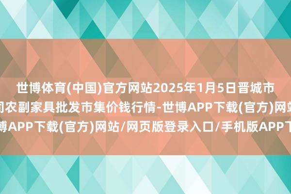 世博体育(中国)官方网站2025年1月5日晋城市绿盛农工商实业有限公司农副家具批发市集价钱行情-世博APP下载(官方)网站/网页版登录入口/手机版APP下载