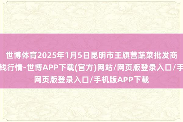 世博体育2025年1月5日昆明市王旗营蔬菜批发商场有限公司价钱行情-世博APP下载(官方)网站/网页版登录入口/手机版APP下载