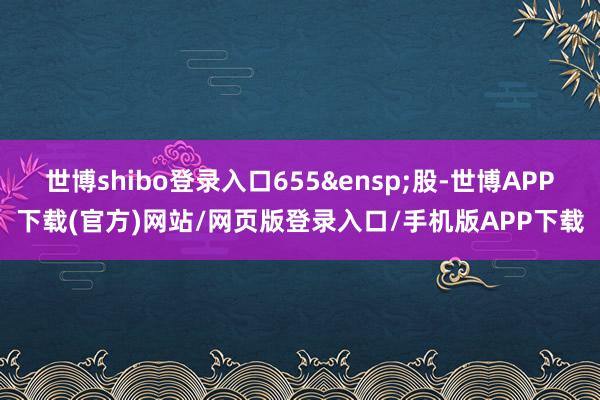 世博shibo登录入口655 股-世博APP下载(官方)网站/网页版登录入口/手机版APP下载
