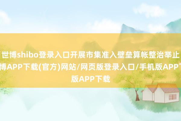 世博shibo登录入口开展市集准入壁垒算帐整治举止-世博APP下载(官方)网站/网页版登录入口/手机版APP下载