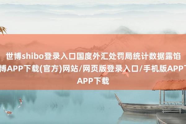 世博shibo登录入口　　国度外汇处罚局统计数据露馅-世博APP下载(官方)网站/网页版登录入口/手机版APP下载