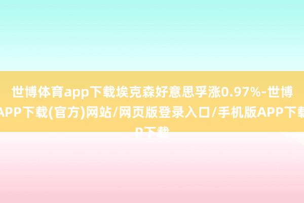 世博体育app下载埃克森好意思孚涨0.97%-世博APP下载(官方)网站/网页版登录入口/手机版APP下载