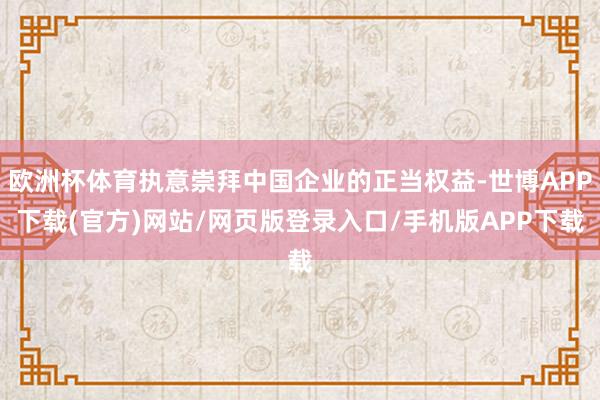欧洲杯体育执意崇拜中国企业的正当权益-世博APP下载(官方)网站/网页版登录入口/手机版APP下载
