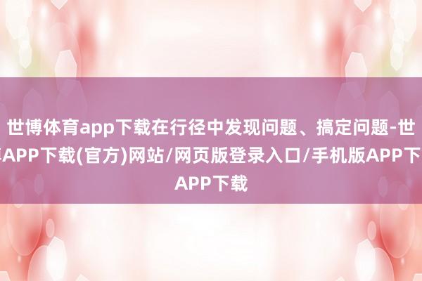 世博体育app下载在行径中发现问题、搞定问题-世博APP下载(官方)网站/网页版登录入口/手机版APP下载