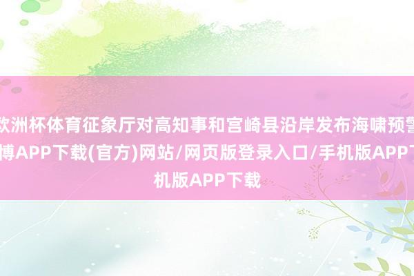 欧洲杯体育征象厅对高知事和宫崎县沿岸发布海啸预警-世博APP下载(官方)网站/网页版登录入口/手机版APP下载