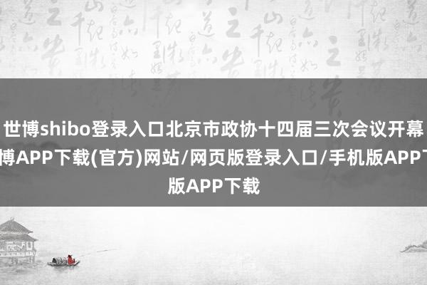 世博shibo登录入口北京市政协十四届三次会议开幕-世博APP下载(官方)网站/网页版登录入口/手机版APP下载