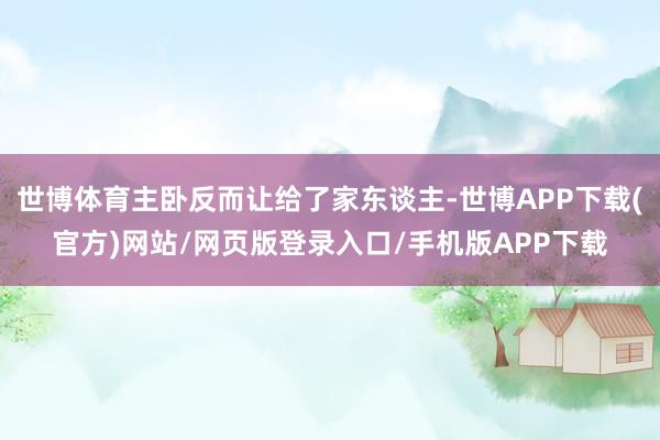 世博体育主卧反而让给了家东谈主-世博APP下载(官方)网站/网页版登录入口/手机版APP下载