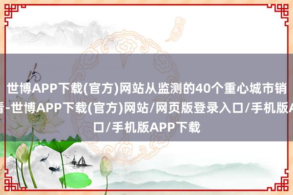 世博APP下载(官方)网站从监测的40个重心城市销售情况看-世博APP下载(官方)网站/网页版登录入口/手机版APP下载