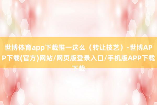 世博体育app下载惟一这么(转让技艺)-世博APP下载(官方)网站/网页版登录入口/手机版APP下载