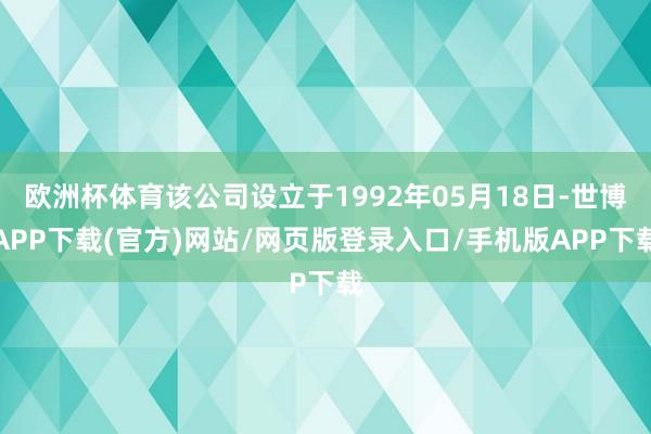 欧洲杯体育该公司设立于1992年05月18日-世博APP下载(官方)网站/网页版登录入口/手机版APP下载