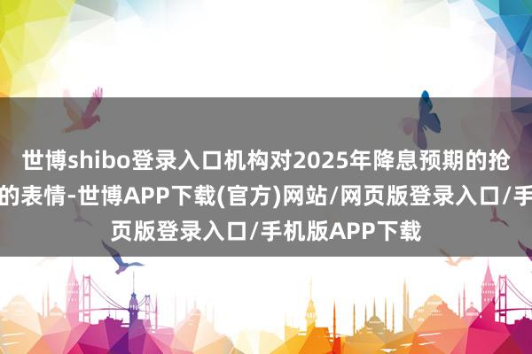 世博shibo登录入口机构对2025年降息预期的抢跑和合座看多的表情-世博APP下载(官方)网站/网页版登录入口/手机版APP下载