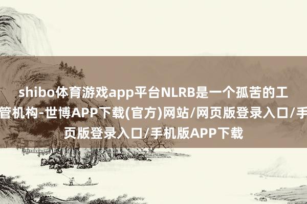 shibo体育游戏app平台NLRB是一个孤苦的工东谈主权利监管机构-世博APP下载(官方)网站/网页版登录入口/手机版APP下载