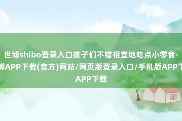 世博shibo登录入口孩子们不错相宜地吃点小零食-世博APP下载(官方)网站/网页版登录入口/手机版APP下载