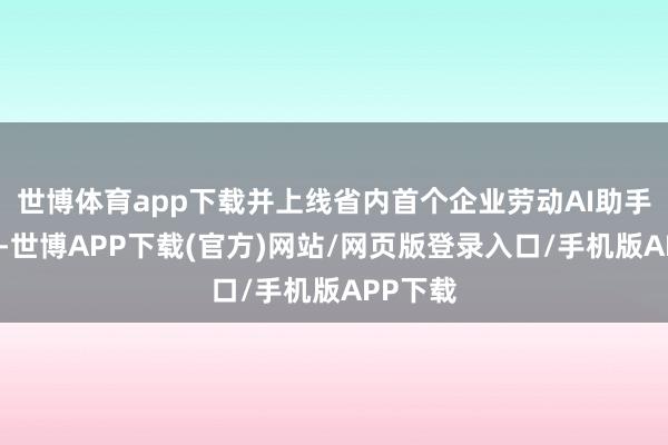 世博体育app下载并上线省内首个企业劳动AI助手体验版-世博APP下载(官方)网站/网页版登录入口/手机版APP下载