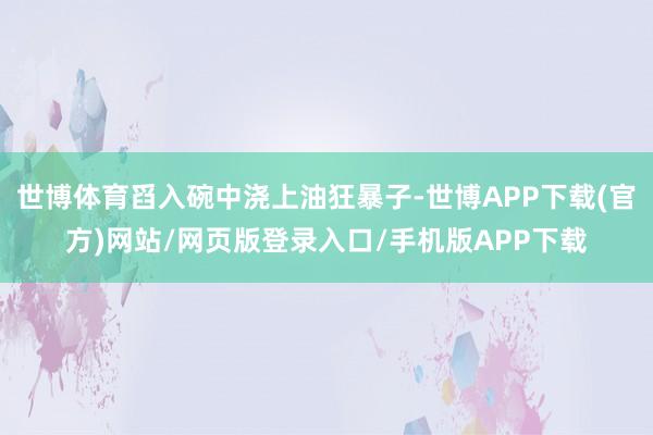 世博体育舀入碗中浇上油狂暴子-世博APP下载(官方)网站/网页版登录入口/手机版APP下载
