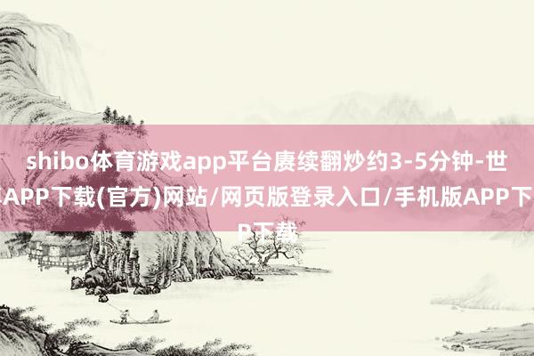 shibo体育游戏app平台赓续翻炒约3-5分钟-世博APP下载(官方)网站/网页版登录入口/手机版APP下载