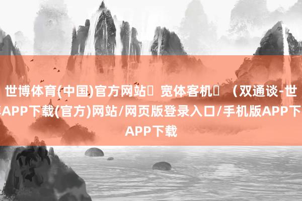 世博体育(中国)官方网站‌宽体客机‌（双通谈-世博APP下载(官方)网站/网页版登录入口/手机版APP下载