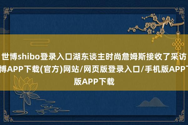 世博shibo登录入口湖东谈主时尚詹姆斯接收了采访-世博APP下载(官方)网站/网页版登录入口/手机版APP下载