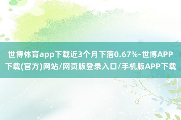 世博体育app下载近3个月下落0.67%-世博APP下载(官方)网站/网页版登录入口/手机版APP下载