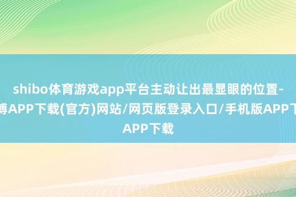 shibo体育游戏app平台主动让出最显眼的位置-世博APP下载(官方)网站/网页版登录入口/手机版APP下载