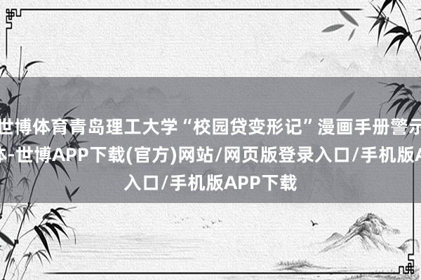 世博体育青岛理工大学“校园贷变形记”漫画手册警示学生群体-世博APP下载(官方)网站/网页版登录入口/手机版APP下载