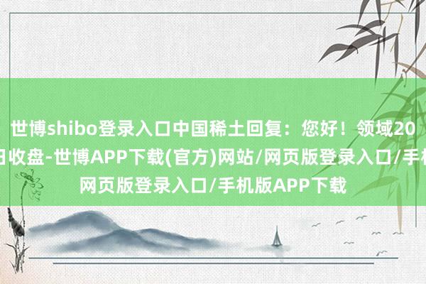世博shibo登录入口中国稀土回复：您好！领域2025年3月31日收盘-世博APP下载(官方)网站/网页版登录入口/手机版APP下载