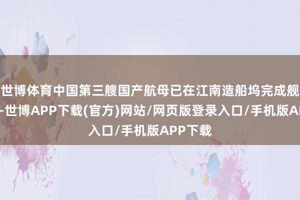 世博体育中国第三艘国产航母已在江南造船坞完成舰岛吊装-世博APP下载(官方)网站/网页版登录入口/手机版APP下载