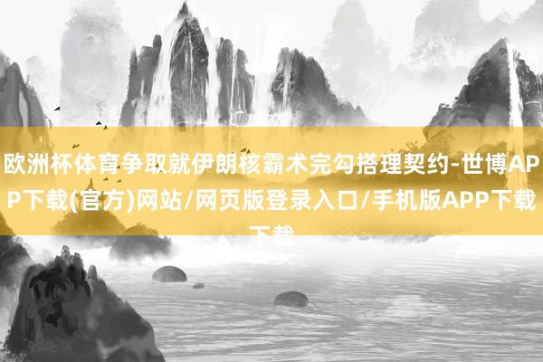 欧洲杯体育争取就伊朗核霸术完勾搭理契约-世博APP下载(官方)网站/网页版登录入口/手机版APP下载