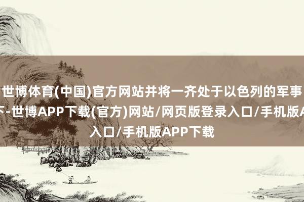 世博体育(中国)官方网站并将一齐处于以色列的军事占领之下-世博APP下载(官方)网站/网页版登录入口/手机版APP下载