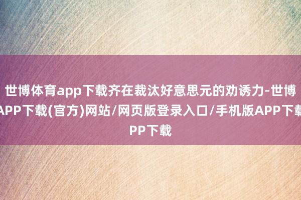 世博体育app下载齐在裁汰好意思元的劝诱力-世博APP下载(官方)网站/网页版登录入口/手机版APP下载