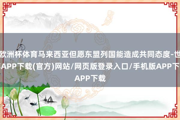 欧洲杯体育马来西亚但愿东盟列国能造成共同态度-世博APP下载(官方)网站/网页版登录入口/手机版APP下载