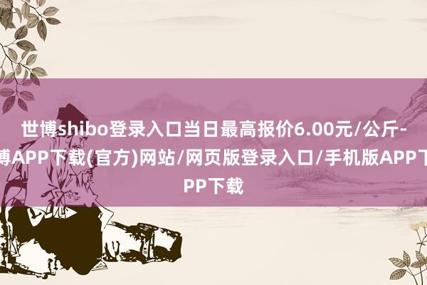 世博shibo登录入口当日最高报价6.00元/公斤-世博APP下载(官方)网站/网页版登录入口/手机版APP下载