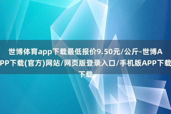 世博体育app下载最低报价9.50元/公斤-世博APP下载(官方)网站/网页版登录入口/手机版APP下载