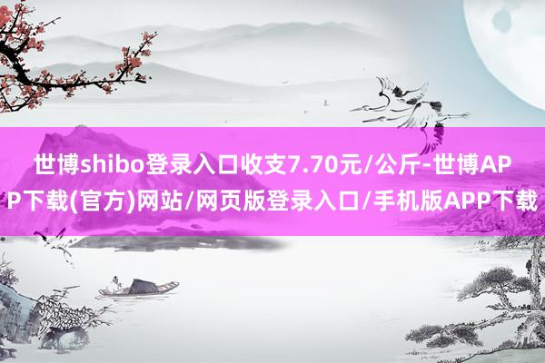 世博shibo登录入口收支7.70元/公斤-世博APP下载(官方)网站/网页版登录入口/手机版APP下载