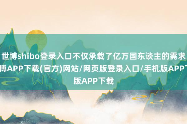 世博shibo登录入口不仅承载了亿万国东谈主的需求-世博APP下载(官方)网站/网页版登录入口/手机版APP下载