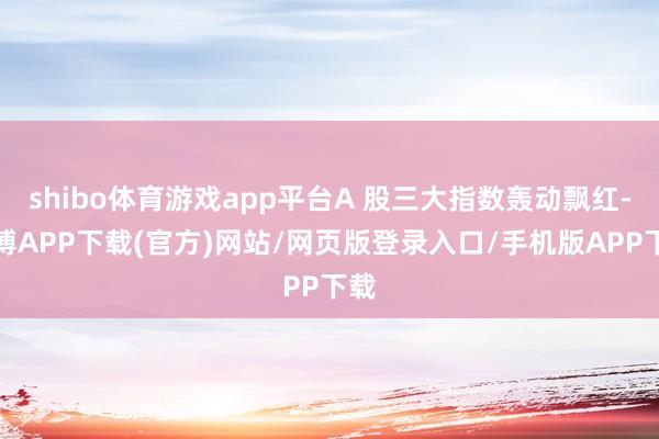 shibo体育游戏app平台A 股三大指数轰动飘红-世博APP下载(官方)网站/网页版登录入口/手机版APP下载