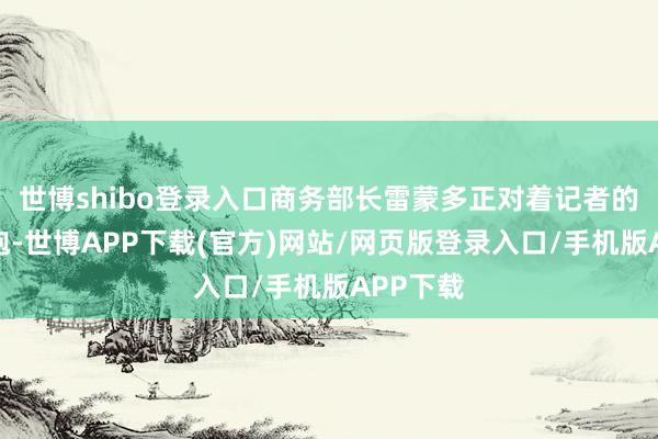 世博shibo登录入口商务部长雷蒙多正对着记者的蛇矛短炮-世博APP下载(官方)网站/网页版登录入口/手机版APP下载