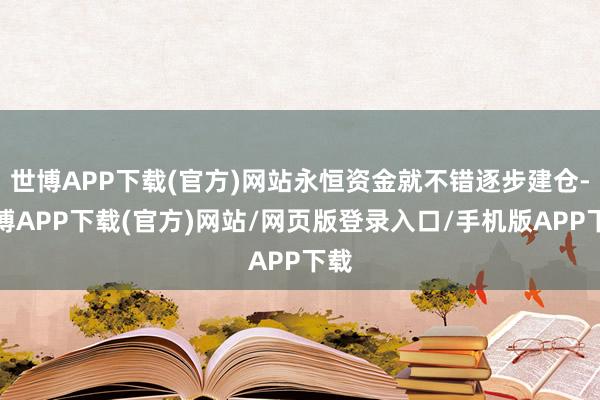 世博APP下载(官方)网站永恒资金就不错逐步建仓-世博APP下载(官方)网站/网页版登录入口/手机版APP下载
