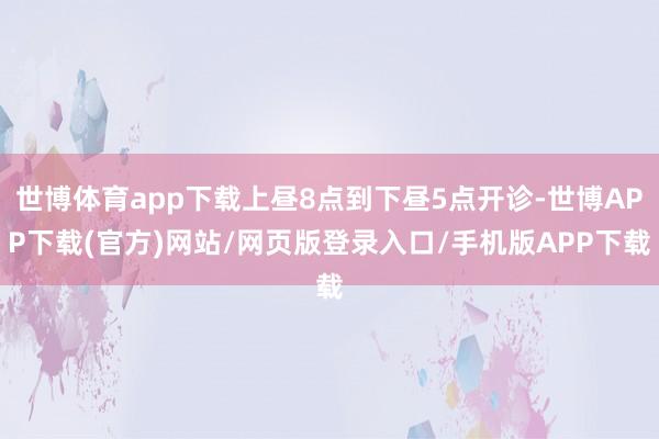 世博体育app下载上昼8点到下昼5点开诊-世博APP下载(官方)网站/网页版登录入口/手机版APP下载