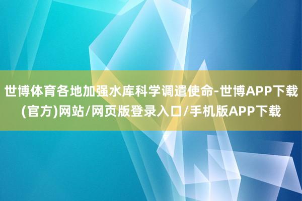 世博体育各地加强水库科学调遣使命-世博APP下载(官方)网站/网页版登录入口/手机版APP下载