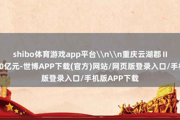shibo体育游戏app平台\n\n重庆云湖郡Ⅱ期总投资约20亿元-世博APP下载(官方)网站/网页版登录入口/手机版APP下载